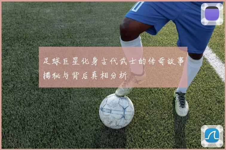 足球巨星化身古代武士的传奇故事揭秘与背后真相分析