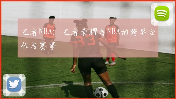 王者NBA：王者荣耀与NBA的跨界合作与赛事