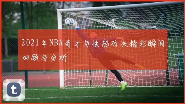 2021年NBA奇才与快船对决精彩瞬间回顾与分析