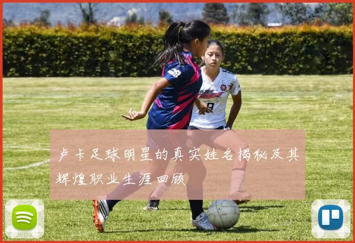 卢卡足球明星的真实姓名揭秘及其辉煌职业生涯回顾