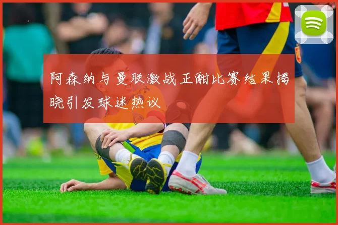 阿森纳与曼联激战正酣比赛结果揭晓引发球迷热议