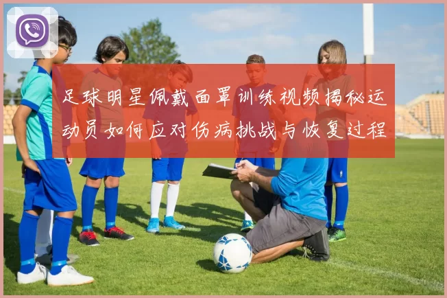 足球明星佩戴面罩训练视频揭秘运动员如何应对伤病挑战与恢复过程