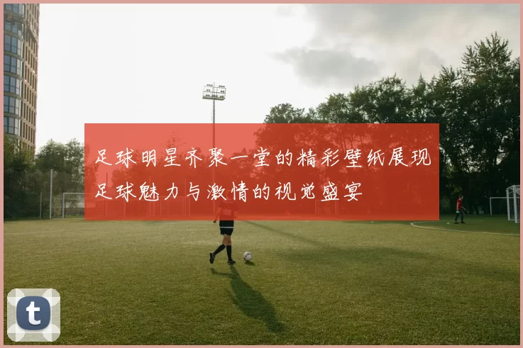 足球明星齐聚一堂的精彩壁纸展现足球魅力与激情的视觉盛宴