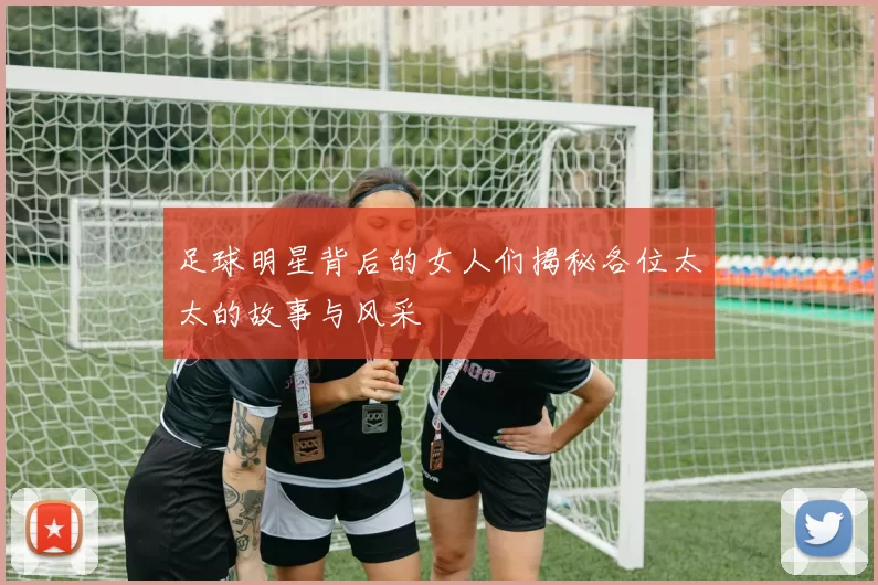 足球明星背后的女人们揭秘各位太太的故事与风采