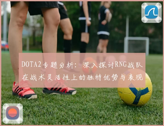 DOTA2专题分析：深入探讨RNG战队在战术灵活性上的独特优势与表现