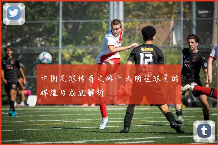 中国足球传奇之路十大明星球员的辉煌与成就解析