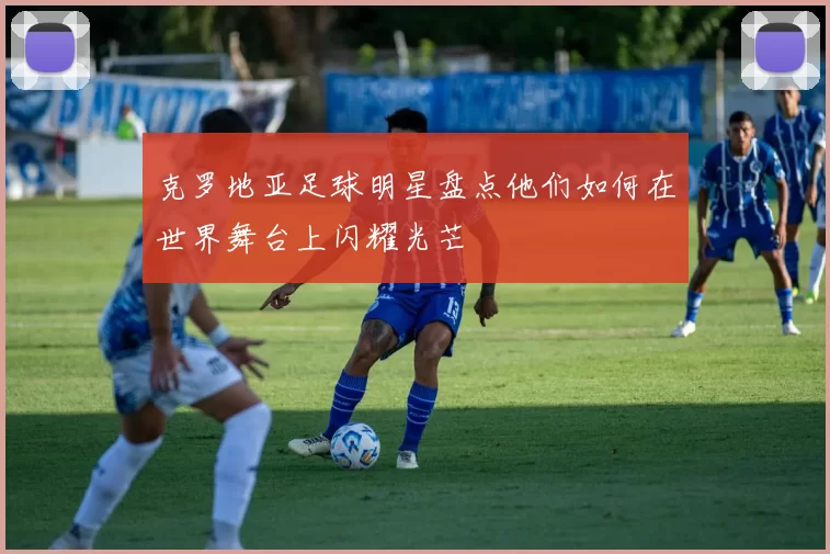 克罗地亚足球明星盘点他们如何在世界舞台上闪耀光芒