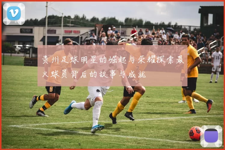 贵州足球明星的崛起与荣耀探索最火球员背后的故事与成就