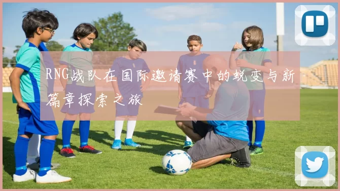 RNG战队在国际邀请赛中的蜕变与新篇章探索之旅