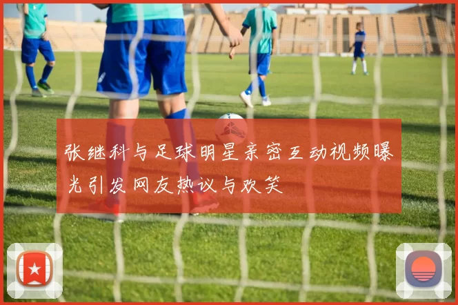 张继科与足球明星亲密互动视频曝光引发网友热议与欢笑