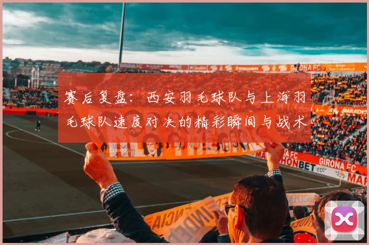 赛后复盘：西安羽毛球队与上海羽毛球队速度对决的精彩瞬间与战术分析