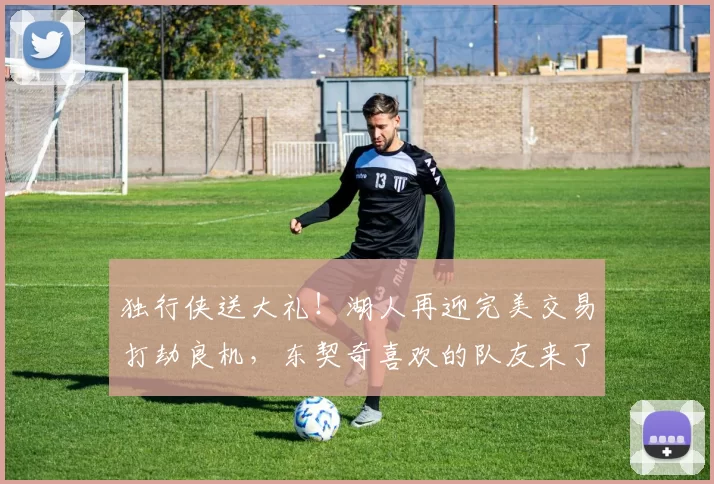 独行侠送大礼！湖人再迎完美交易打劫良机，东契奇喜欢的队友来了