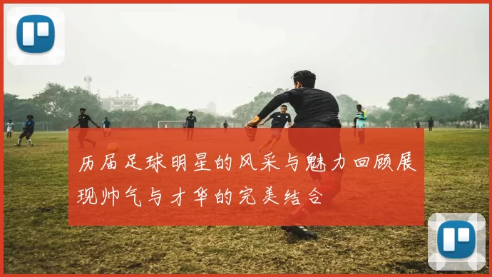 历届足球明星的风采与魅力回顾展现帅气与才华的完美结合