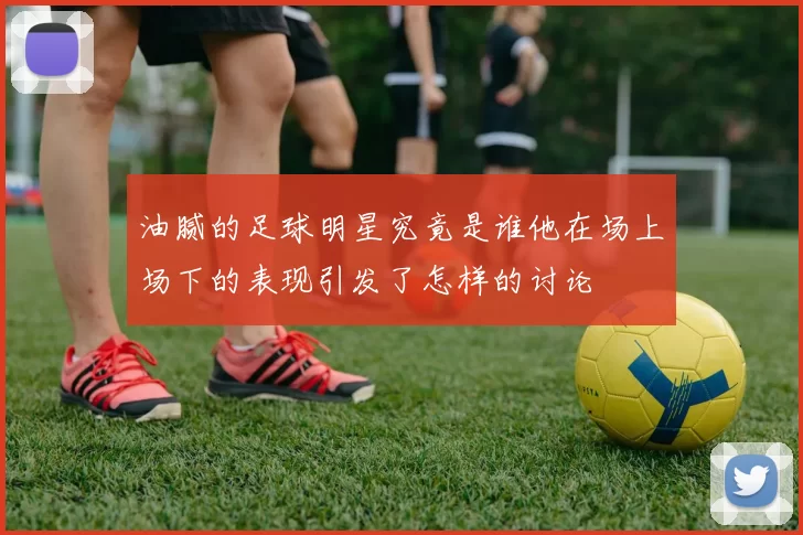 油腻的足球明星究竟是谁他在场上场下的表现引发了怎样的讨论