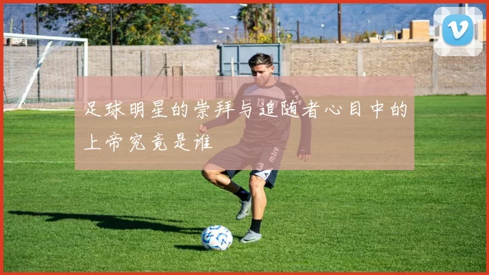 足球明星的崇拜与追随者心目中的上帝究竟是谁