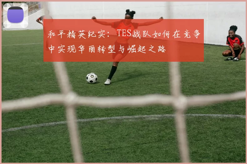 和平精英纪实：TES战队如何在竞争中实现华丽转型与崛起之路