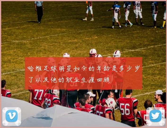 哈维足球明星如今的年龄是多少岁了以及他的职业生涯回顾