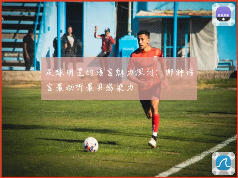 足球明星的语言魅力探讨：哪种语言最动听最具感染力